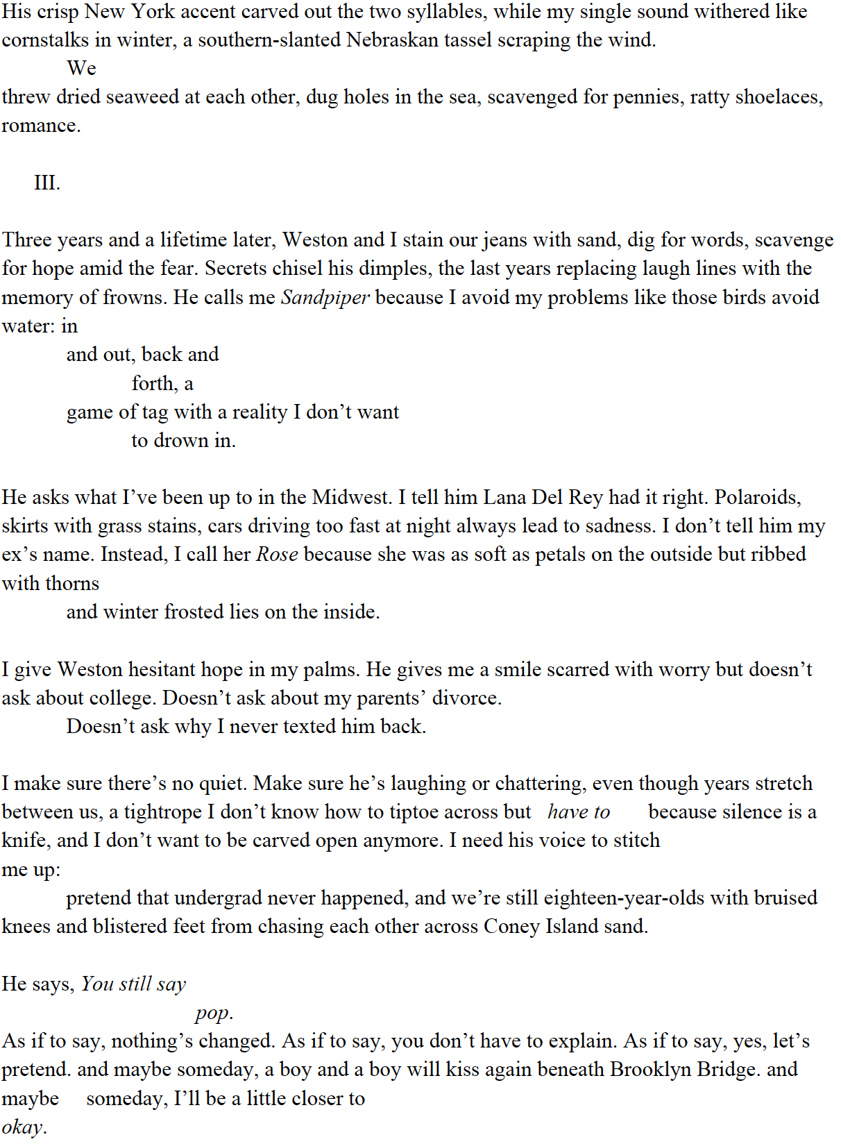 His crisp, New York accent carved out the two syllables, while my single sound withered like cornstalks in winter, a southern-slanted Indiana tassel scraping the wind. We threw dried seaweed at each other, dug holes in the sea, scavenged for pennies, ratty shoelaces, romance. /// Three years & a lifetime later, Weston & I stain our jeans with sand, dig for words, scavenge for hope amid the fear. Secrets chisel his dimples, the last years replacing laugh lines with the memory of frowns. He calls me Sandpiper because I avoid my problems like those birds avoid water: in & out, back & forth, a game of tag with a reality I don’t want to drown in. He asks what I’ve been up to in the Midwest. I tell him Lana Del Rey had it right. Polaroids, short skirts with grass stains, cars driving too fast at night always leads to sadness. I don’t tell him my ex’s name. Instead, I call her Rose because she was as soft as petals on the outside but ribbed with thorns & winter frosted lies on the inside. I give Weston hesitant hope in my palms. He gives me a smile scarred with worry but doesn’t ask about college. Doesn’t ask about my parents’ divorce. Doesn’t ask why I never texted him back. I make sure there’s no quiet. Make sure he’s laughing or chattering, even though years stretch between us, a tightrope I don’t know how to tiptoe across but have to because silence is a knife, & I don’t want to be carved open anymore. I need his voice to stitch me up: pretend that undergrad never happened, & we’re still eighteen-year-olds with bruised knees & blistered feet from chasing each other across Coney Island sand. He says, You still say pop. As if to say, nothing’s changed. As if to say, you don’t have to explain. As if to say, yes, let’s pretend. & maybe someday, a boy & a boy will kiss again beneath Brooklyn Bridge. & maybe someday, I’ll be a little closer to okay.